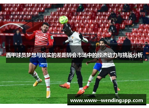西甲球员梦想与现实的差距转会市场中的经济动力与挑战分析 西甲球员梦想与现实的差距转会市场中的经济动力与挑战分析