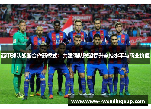 西甲球队战略合作新模式：共建强队联盟提升竞技水平与商业价值
