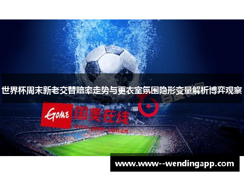 世界杯周末新老交替赔率走势与更衣室氛围隐形变量解析博弈观察