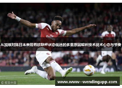从加维对阵日本表现看欧联杯状态低迷的多重原因解析技术战术心态与节奏 从加维对阵日本表现看欧联杯状态低迷的多重原因解析技术战术心态与节奏