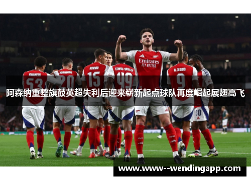 阿森纳重整旗鼓英超失利后迎来崭新起点球队再度崛起展翅高飞