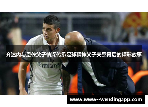 齐达内与恩佐父子情深传承足球精神父子关系背后的精彩故事